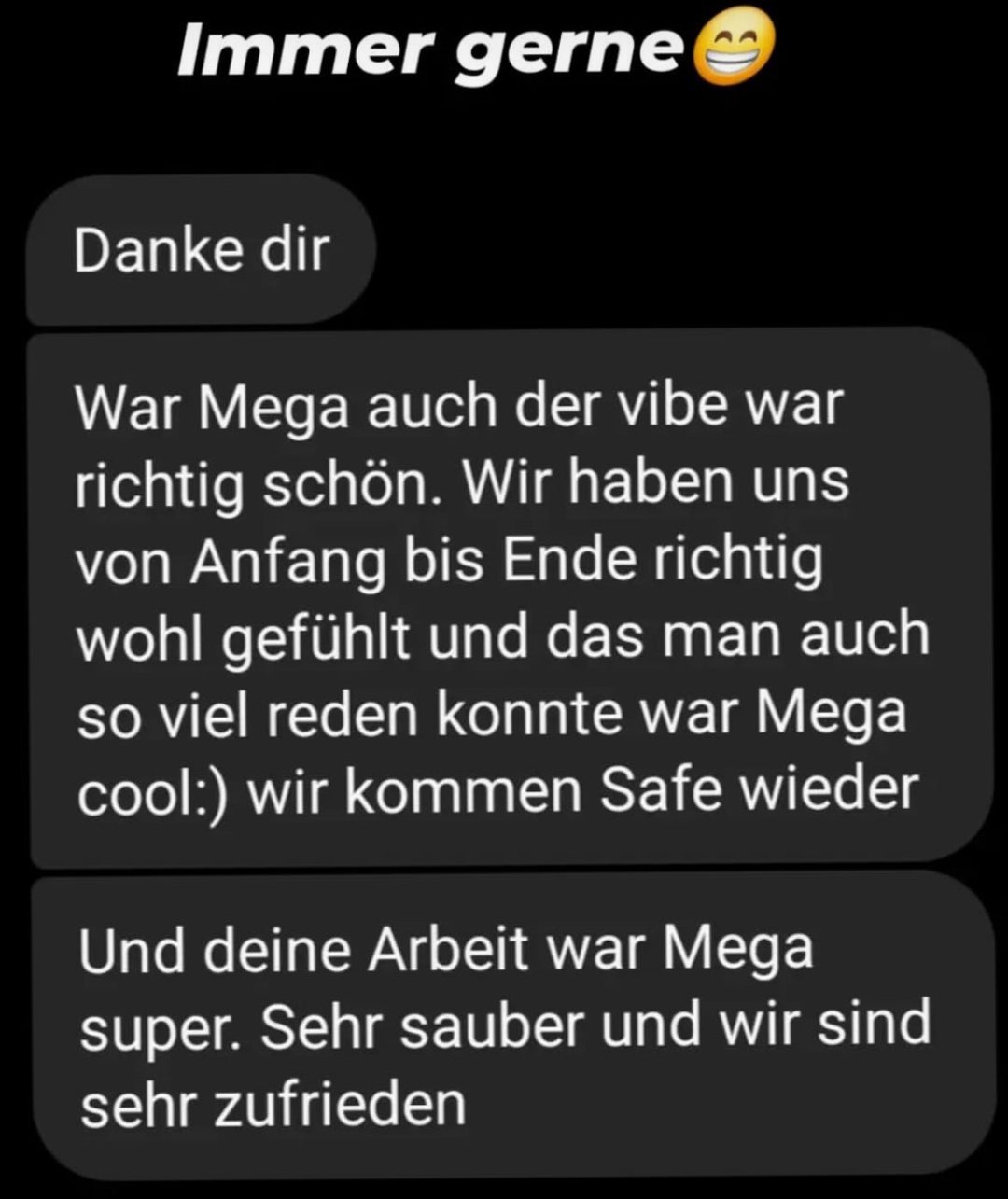 Screenshot of a client review in German. Client message: „Danke dir“ Client message: „War Mega auch der vibe war richtig schön. Wir haben uns von Anfang bis Ende richtig wohl gefühlt und das man auch so viel reden konnte war Mega cool:) wir kommen Safe wieder“ Client message: „Und deine Arbeit war Mega super. Sehr sauber und wir sind sehr zufrieden“